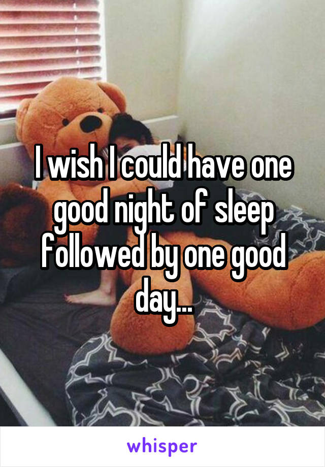 I wish I could have one good night of sleep followed by one good day...