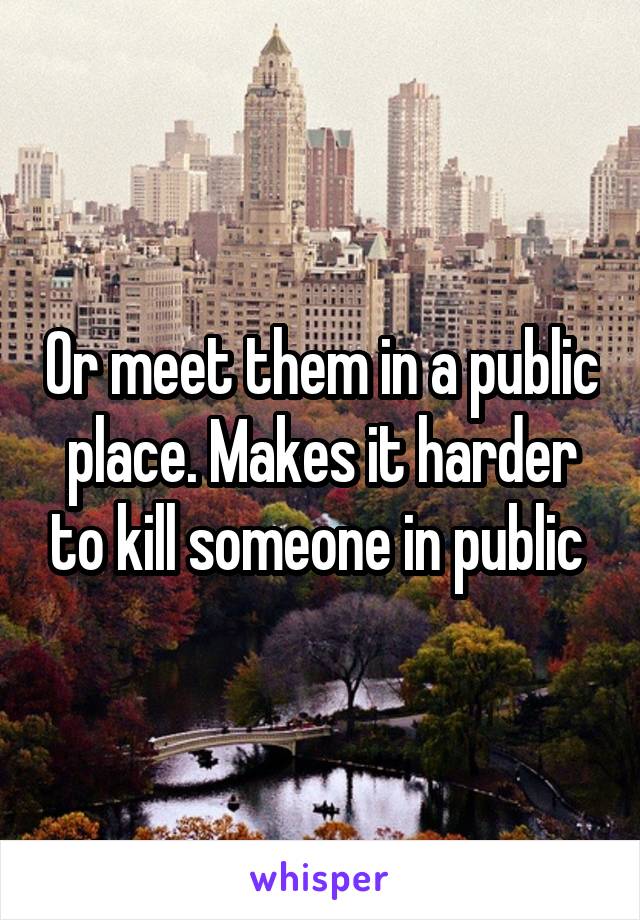 Or meet them in a public place. Makes it harder to kill someone in public 