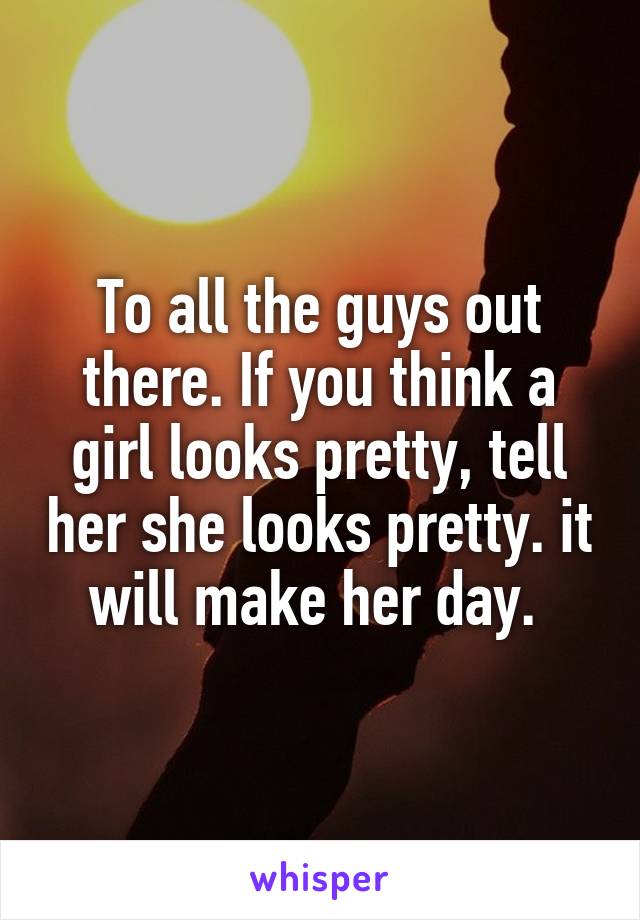 To all the guys out there. If you think a girl looks pretty, tell her she looks pretty. it will make her day. 