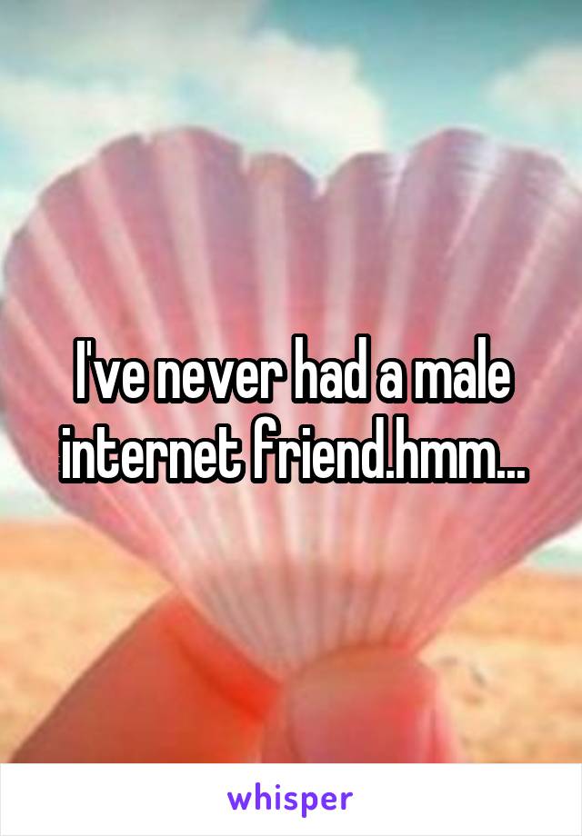 I've never had a male internet friend.hmm...