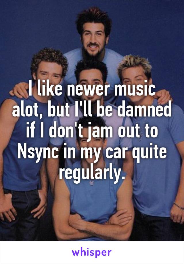 I like newer music alot, but I'll be damned if I don't jam out to Nsync in my car quite regularly.