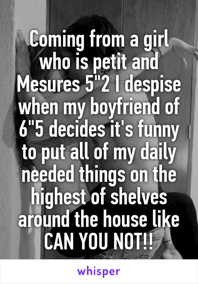 Coming from a girl who is petit and Mesures 5"2 I despise when my boyfriend of 6"5 decides it's funny to put all of my daily needed things on the highest of shelves around the house like CAN YOU NOT!!