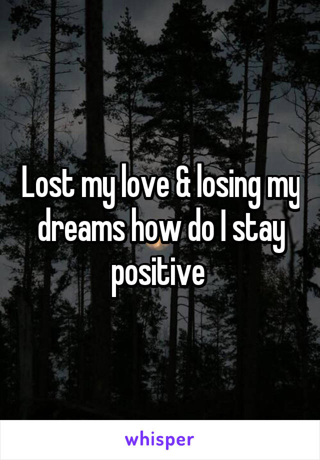 Lost my love & losing my dreams how do I stay positive 