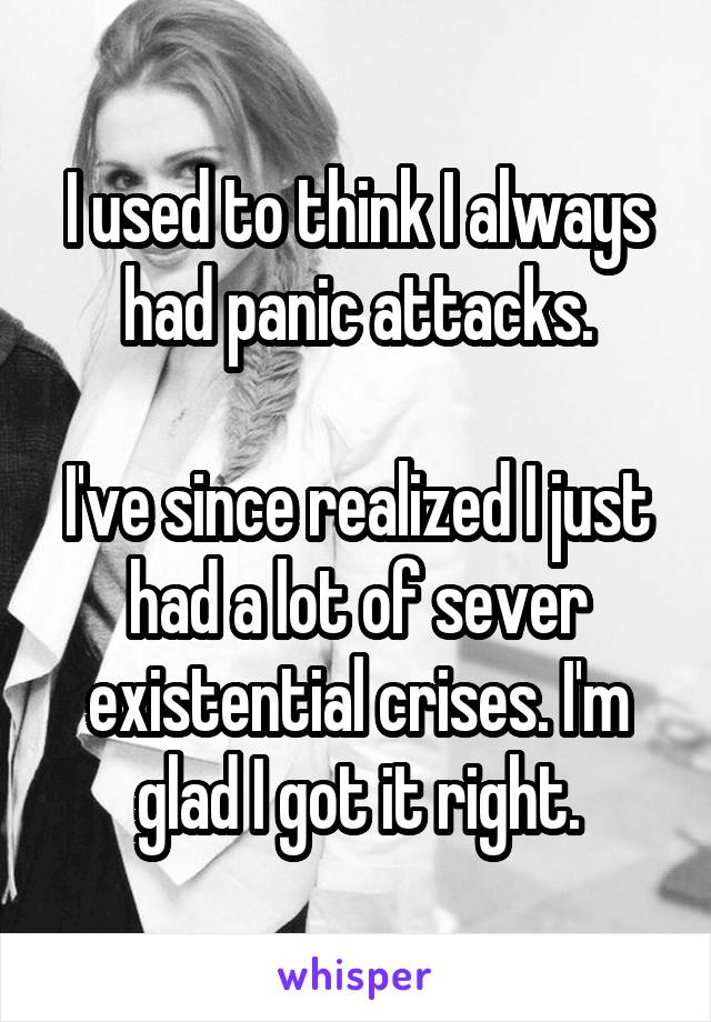 I used to think I always had panic attacks.

I've since realized I just had a lot of sever existential crises. I'm glad I got it right.