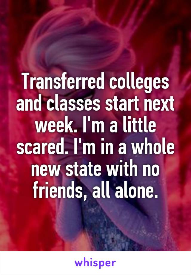 Transferred colleges and classes start next week. I'm a little scared. I'm in a whole new state with no friends, all alone.