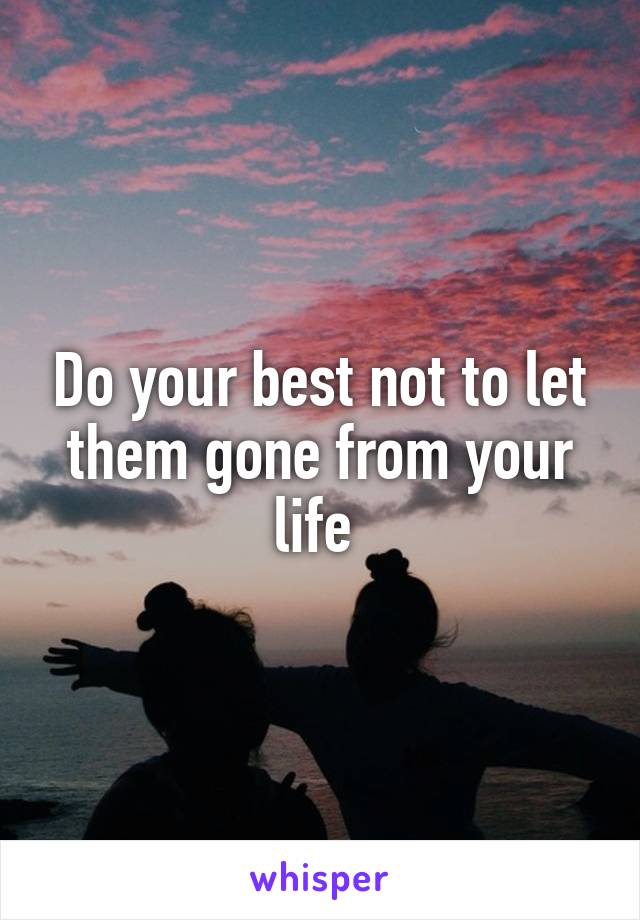Do your best not to let them gone from your life 