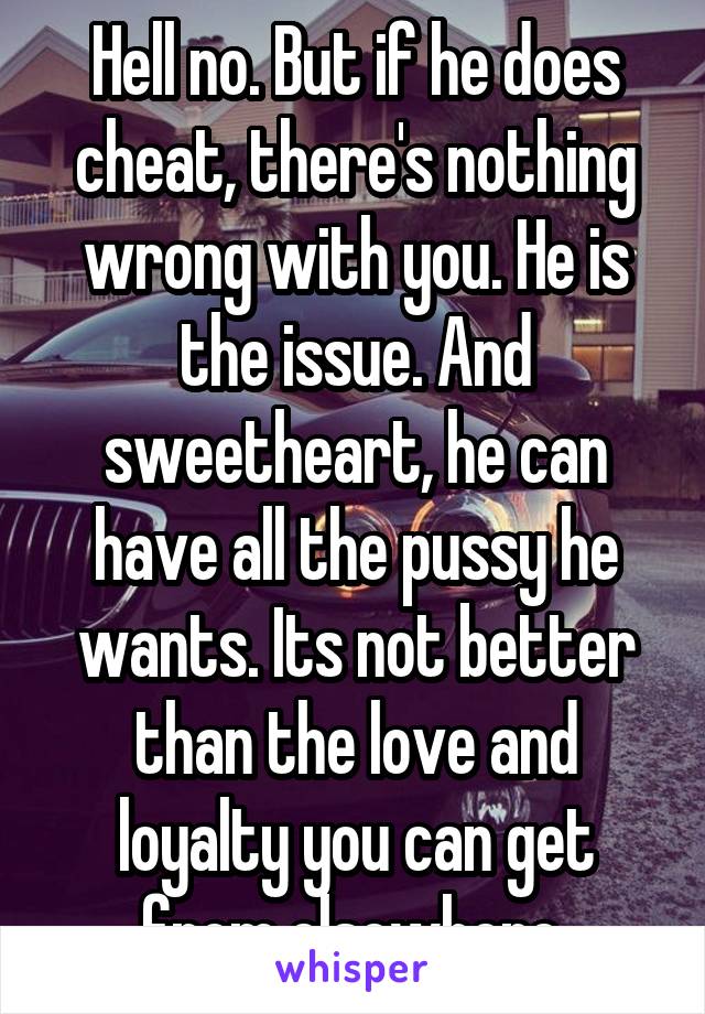 Hell no. But if he does cheat, there's nothing wrong with you. He is the issue. And sweetheart, he can have all the pussy he wants. Its not better than the love and loyalty you can get from elsewhere 