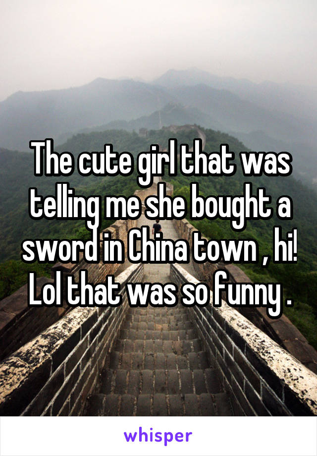 The cute girl that was telling me she bought a sword in China town , hi! Lol that was so funny .