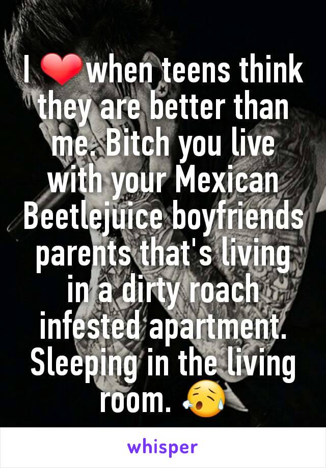 I ❤when teens think they are better than me. Bitch you live with your Mexican Beetlejuice boyfriends parents that's living in a dirty roach infested apartment. Sleeping in the living room. 😥