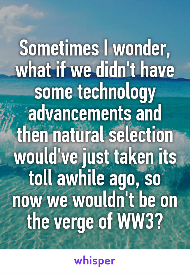 Sometimes I wonder, what if we didn't have some technology advancements and then natural selection would've just taken its toll awhile ago, so now we wouldn't be on the verge of WW3?