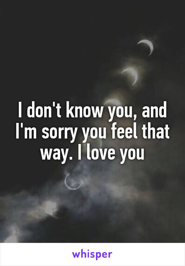 I don't know you, and I'm sorry you feel that way. I love you