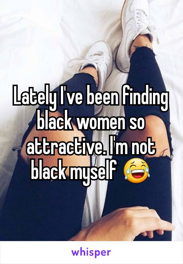 Lately I've been finding black women so attractive. I'm not black myself 😂