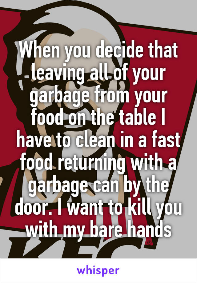 When you decide that leaving all of your garbage from your food on the table I have to clean in a fast food returning with a garbage can by the door. I want to kill you with my bare hands