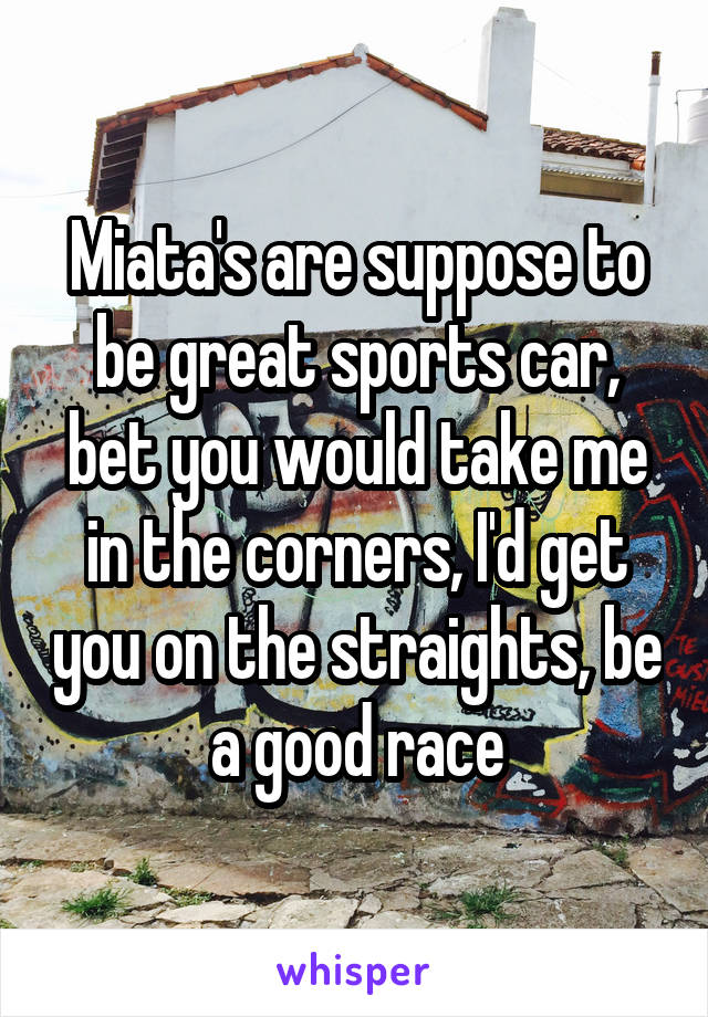 Miata's are suppose to be great sports car, bet you would take me in the corners, I'd get you on the straights, be a good race