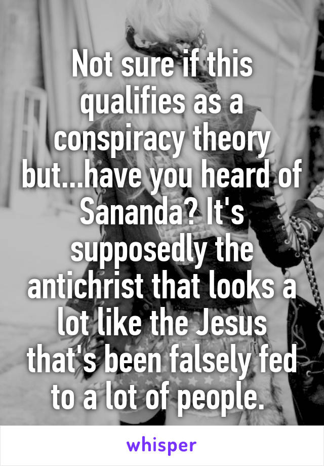 Not sure if this qualifies as a conspiracy theory but...have you heard of Sananda? It's supposedly the antichrist that looks a lot like the Jesus that's been falsely fed to a lot of people. 