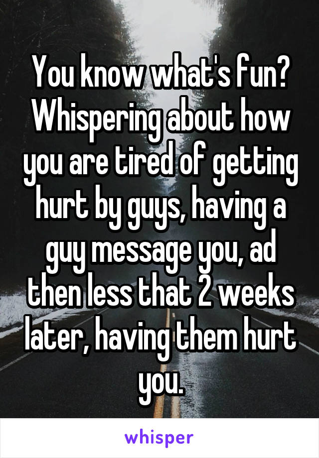 You know what's fun? Whispering about how you are tired of getting hurt by guys, having a guy message you, ad then less that 2 weeks later, having them hurt you.