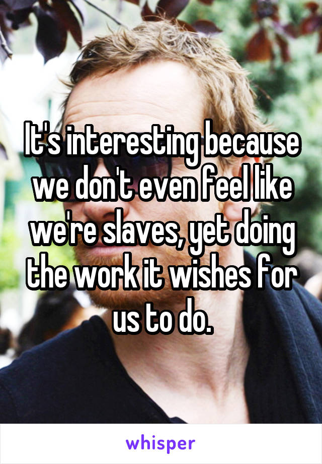 It's interesting because we don't even feel like we're slaves, yet doing the work it wishes for us to do.