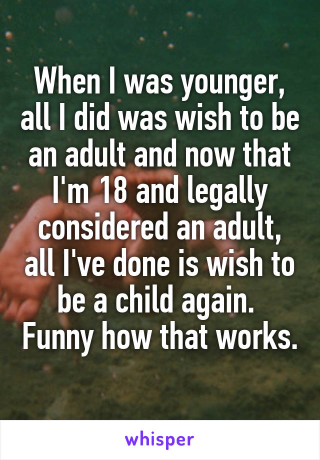 When I was younger, all I did was wish to be an adult and now that I'm 18 and legally considered an adult, all I've done is wish to be a child again.  Funny how that works. 