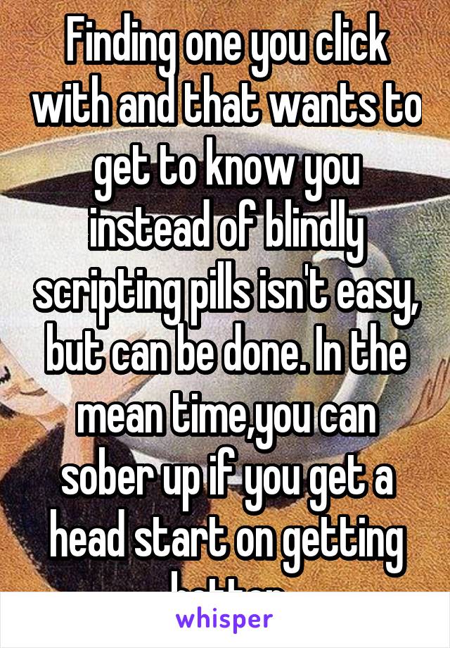 Finding one you click with and that wants to get to know you instead of blindly scripting pills isn't easy, but can be done. In the mean time,you can sober up if you get a head start on getting better