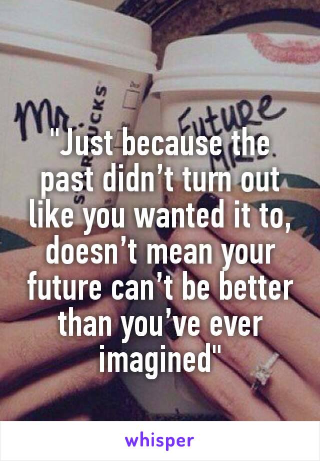 "Just because the past didn’t turn out like you wanted it to, doesn’t mean your future can’t be better than you’ve ever imagined"