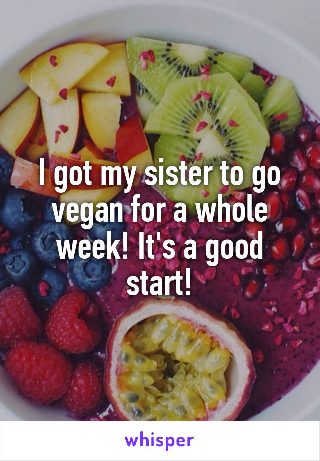 I got my sister to go vegan for a whole week! It's a good start!