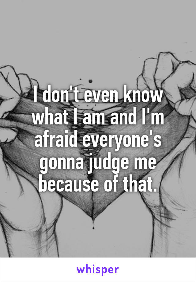 I don't even know what I am and I'm afraid everyone's gonna judge me because of that.