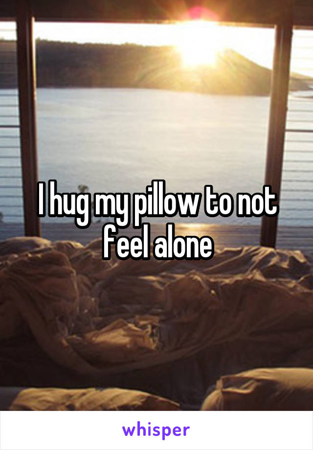 I hug my pillow to not feel alone