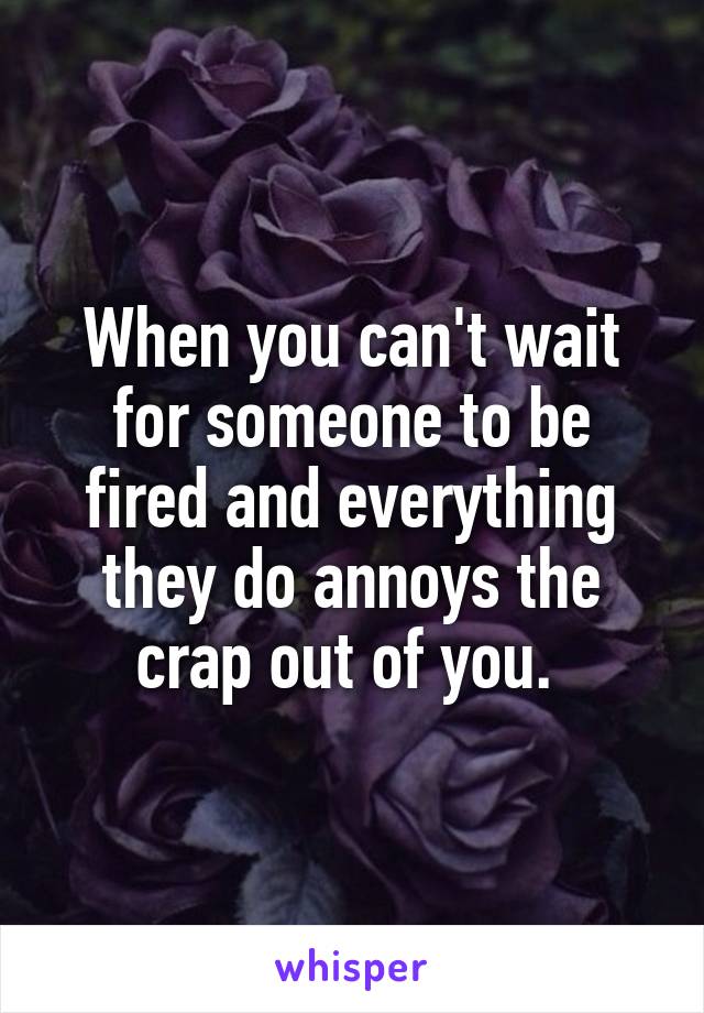 When you can't wait for someone to be fired and everything they do annoys the crap out of you. 