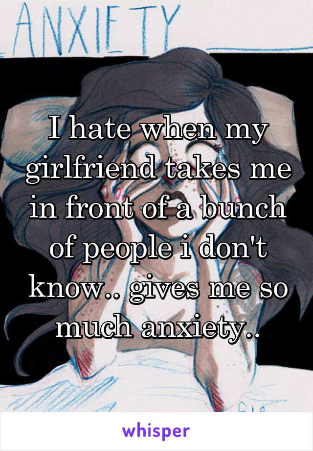 I hate when my girlfriend takes me in front of a bunch of people i don't know.. gives me so much anxiety..