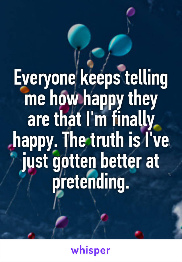 Everyone keeps telling me how happy they are that I'm finally happy. The truth is I've just gotten better at pretending.