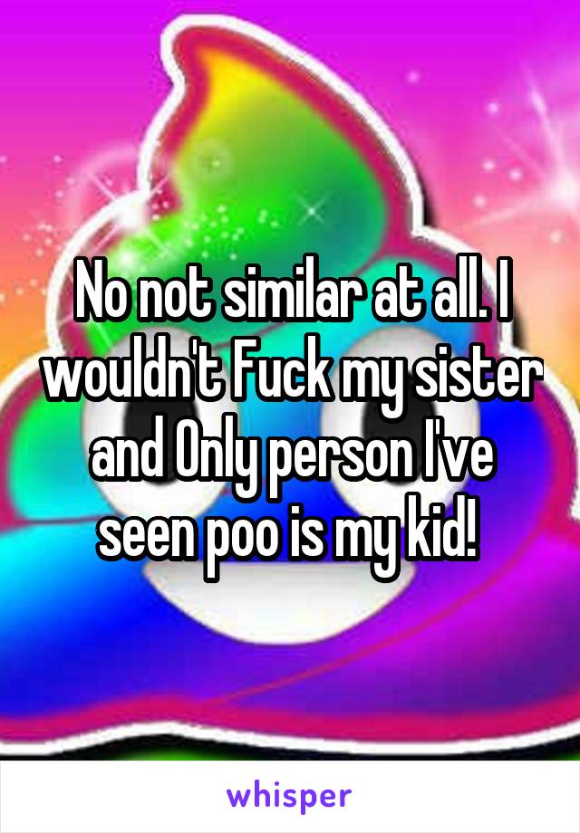 No not similar at all. I wouldn't Fuck my sister and Only person I've seen poo is my kid! 