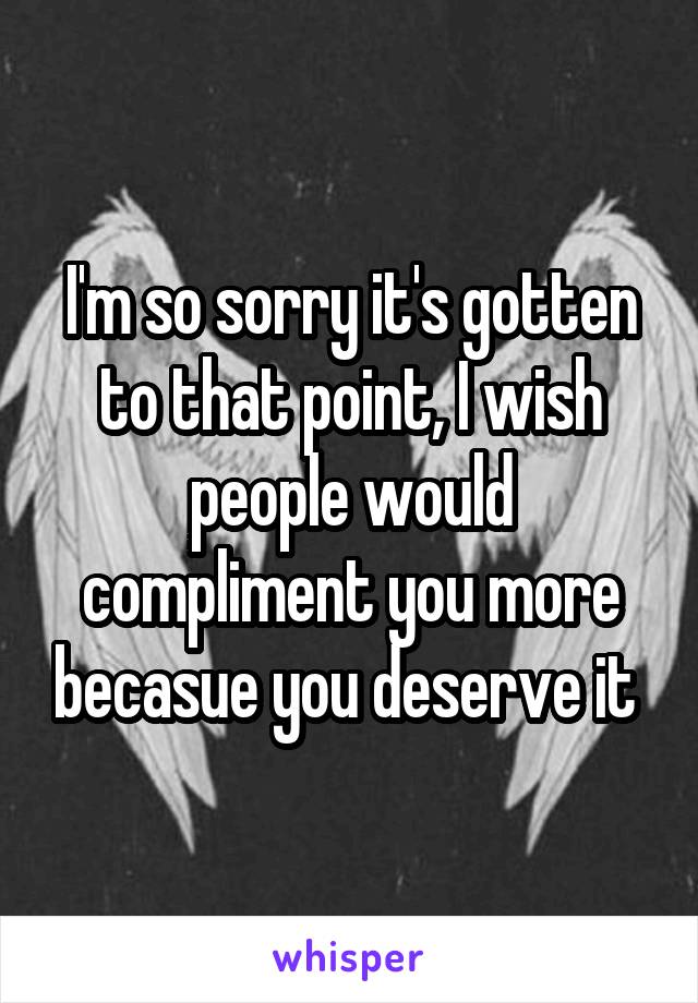 I'm so sorry it's gotten to that point, I wish people would compliment you more becasue you deserve it 