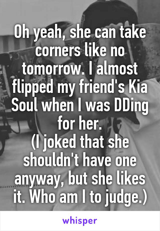 Oh yeah, she can take corners like no tomorrow. I almost flipped my friend's Kia Soul when I was DDing for her.
(I joked that she shouldn't have one anyway, but she likes it. Who am I to judge.)