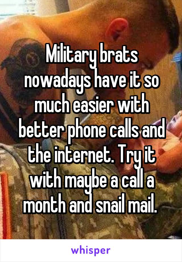 Military brats nowadays have it so much easier with better phone calls and the internet. Try it with maybe a call a month and snail mail. 