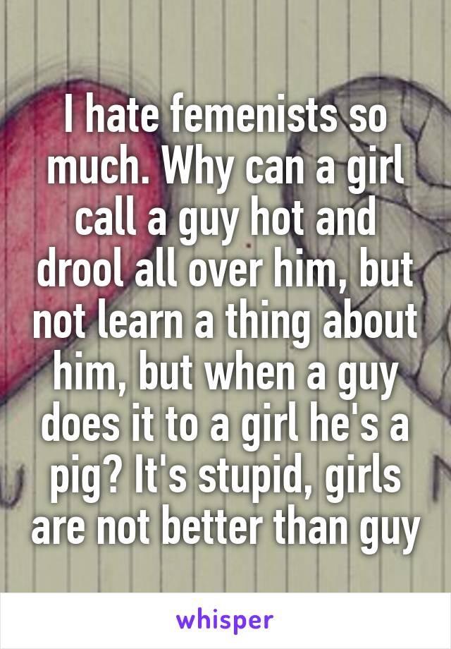 I hate femenists so much. Why can a girl call a guy hot and drool all over him, but not learn a thing about him, but when a guy does it to a girl he's a pig? It's stupid, girls are not better than guy