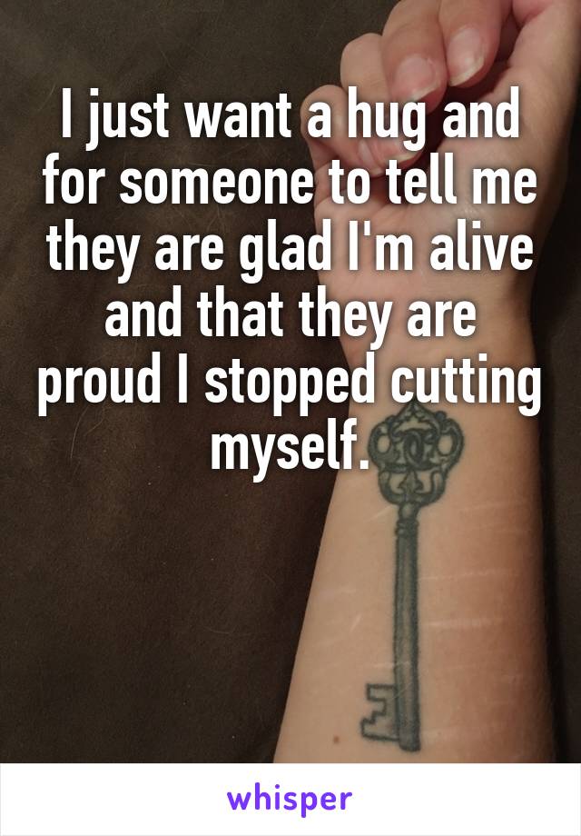 I just want a hug and for someone to tell me they are glad I'm alive and that they are proud I stopped cutting myself.



