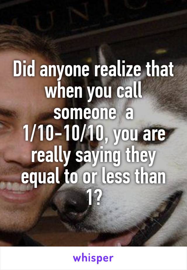 Did anyone realize that when you call someone  a 1/10-10/10, you are really saying they equal to or less than 1?