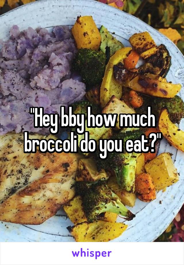 "Hey bby how much broccoli do you eat?"