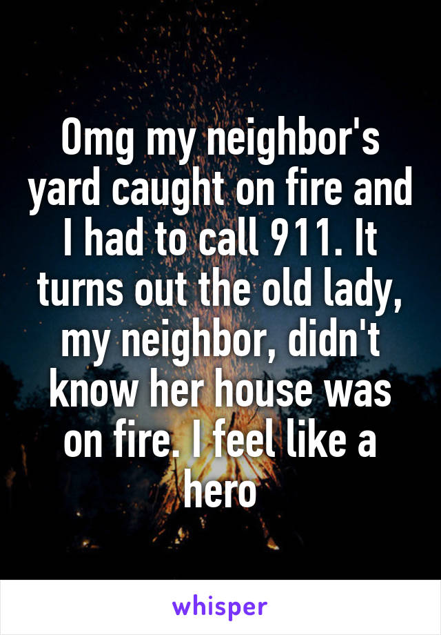 Omg my neighbor's yard caught on fire and I had to call 911. It turns out the old lady, my neighbor, didn't know her house was on fire. I feel like a hero