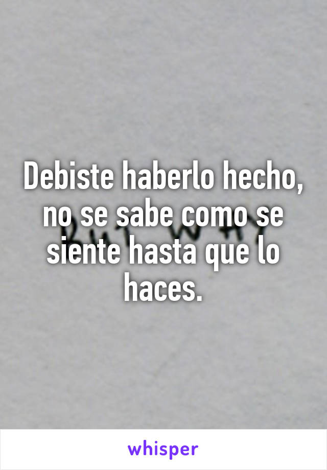 Debiste haberlo hecho, no se sabe como se siente hasta que lo haces.