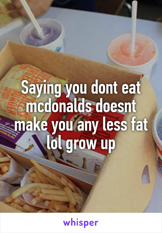 Saying you dont eat mcdonalds doesnt make you any less fat lol grow up