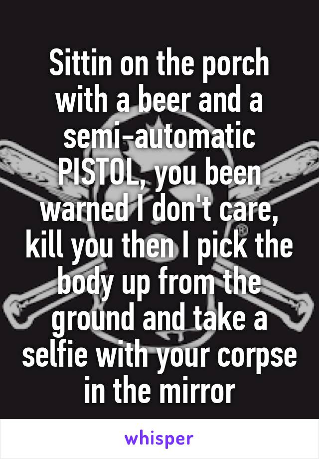 Sittin on the porch with a beer and a semi-automatic PISTOL, you been warned I don't care, kill you then I pick the body up from the ground and take a selfie with your corpse in the mirror