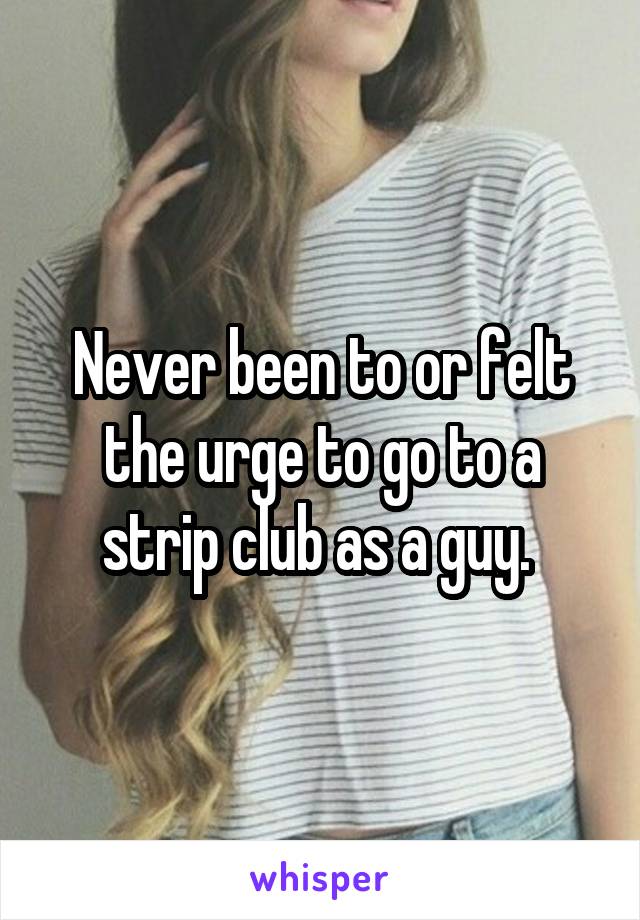 Never been to or felt the urge to go to a strip club as a guy. 