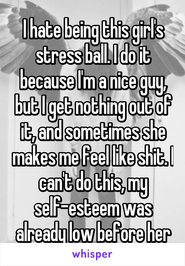 I hate being this girl's stress ball. I do it because I'm a nice guy, but I get nothing out of it, and sometimes she makes me feel like shit. I can't do this, my self-esteem was already low before her