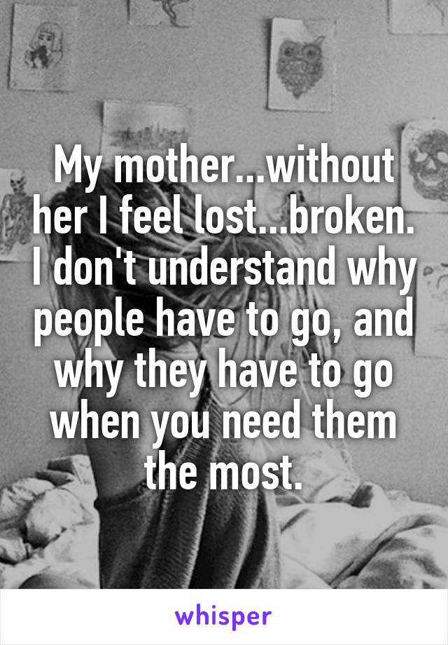 My mother...without her I feel lost...broken. I don't understand why people have to go, and why they have to go when you need them the most.