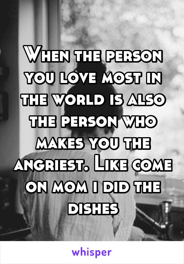 When the person you love most in the world is also the person who makes you the angriest. Like come on mom i did the dishes