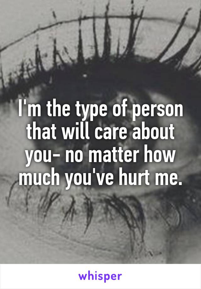 I'm the type of person that will care about you- no matter how much you've hurt me.