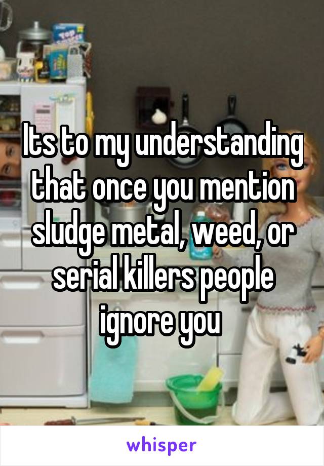 Its to my understanding that once you mention sludge metal, weed, or serial killers people ignore you 