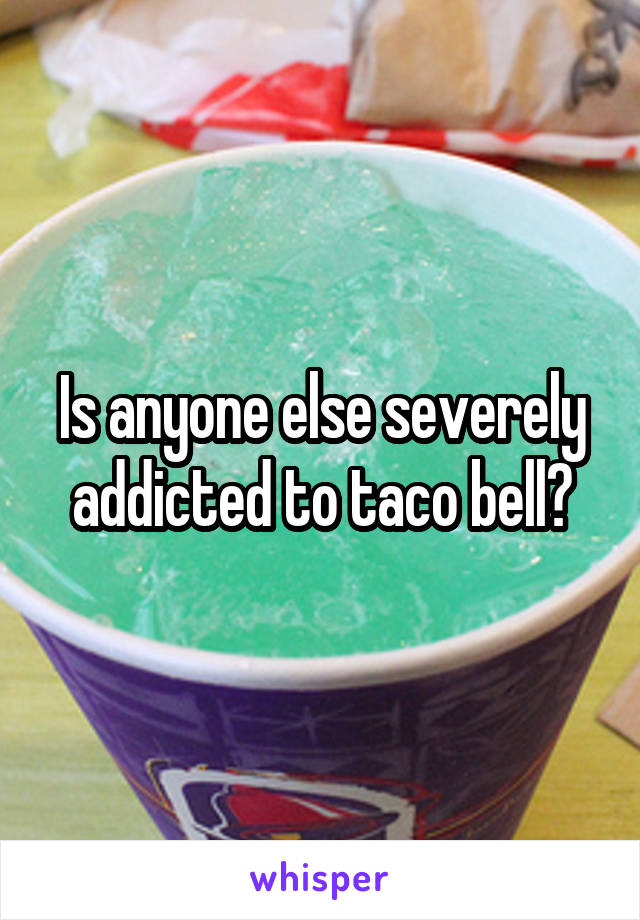 Is anyone else severely addicted to taco bell?