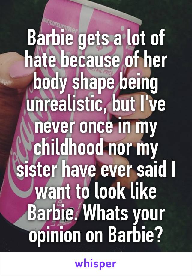 Barbie gets a lot of hate because of her body shape being unrealistic, but I've never once in my childhood nor my sister have ever said I want to look like Barbie. Whats your opinion on Barbie?